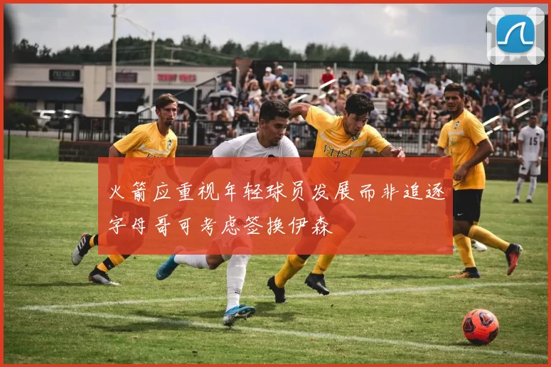 火箭应重视年轻球员发展而非追逐字母哥可考虑签换伊森