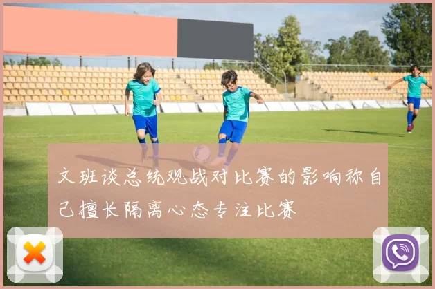 文班谈总统观战对比赛的影响称自己擅长隔离心态专注比赛